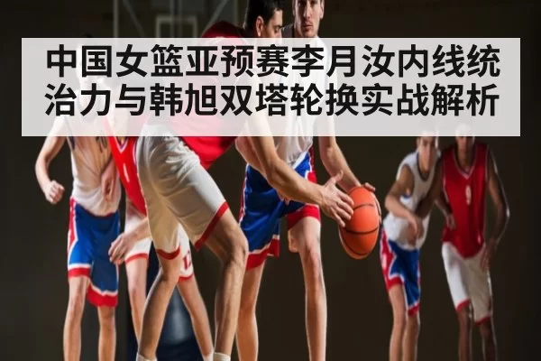 中国女篮亚预赛李月汝内线统治力与韩旭双塔轮换实战解析