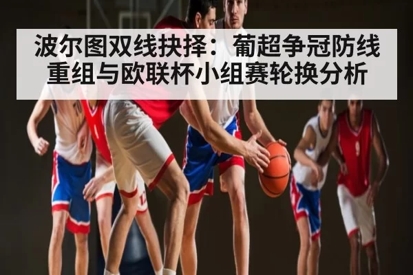 波尔图双线抉择：葡超争冠防线重组与欧联杯小组赛轮换分析